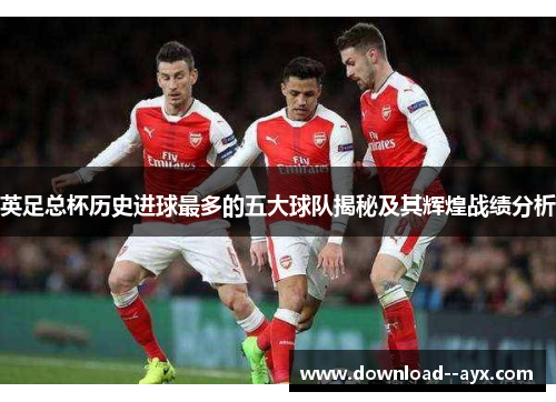 英足总杯历史进球最多的五大球队揭秘及其辉煌战绩分析 英足总杯历史进球最多的五大球队揭秘及其辉煌战绩分析