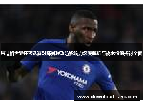 吕迪格世界杯预选赛对阵曼联攻防影响力深度解析与战术价值探讨全面