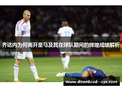 齐达内为何离开皇马及其在球队期间的辉煌成绩解析