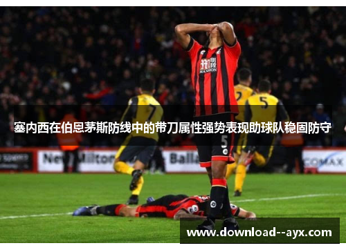 塞内西在伯恩茅斯防线中的带刀属性强势表现助球队稳固防守