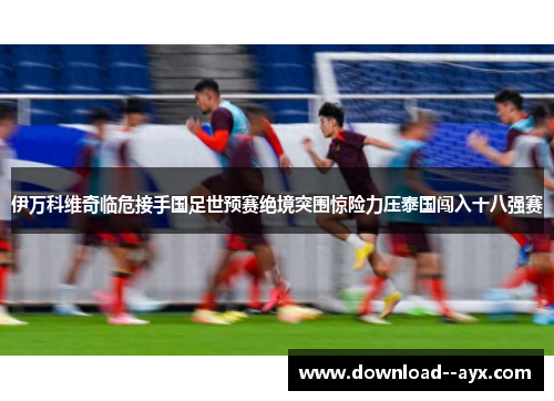 伊万科维奇临危接手国足世预赛绝境突围惊险力压泰国闯入十八强赛