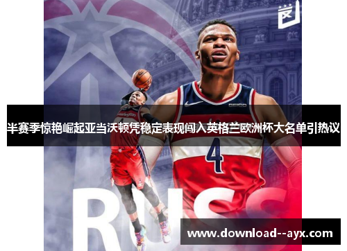 半赛季惊艳崛起亚当沃顿凭稳定表现闯入英格兰欧洲杯大名单引热议