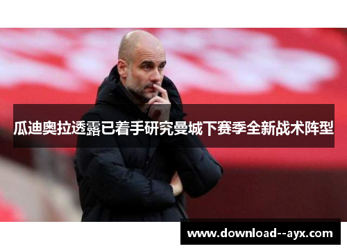 瓜迪奥拉透露已着手研究曼城下赛季全新战术阵型 瓜迪奥拉透露已着手研究曼城下赛季全新战术阵型