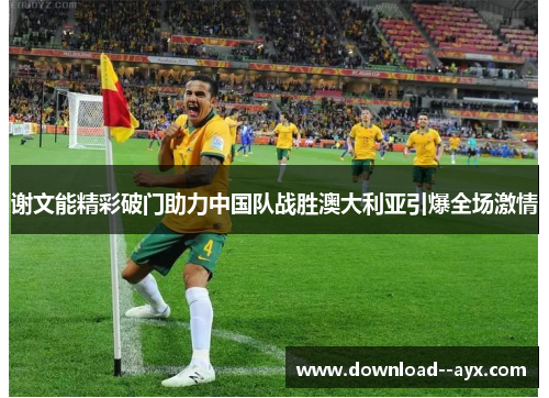 谢文能精彩破门助力中国队战胜澳大利亚引爆全场激情 谢文能精彩破门助力中国队战胜澳大利亚引爆全场激情