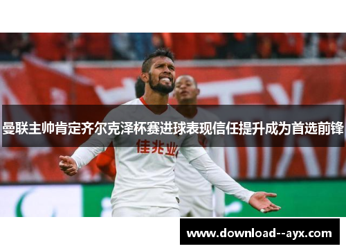 曼联主帅肯定齐尔克泽杯赛进球表现信任提升成为首选前锋 曼联主帅肯定齐尔克泽杯赛进球表现信任提升成为首选前锋