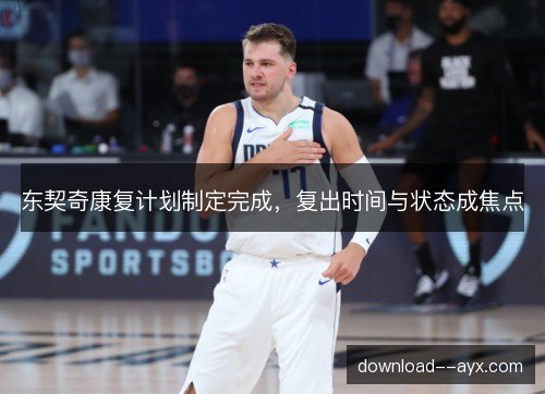 东契奇康复计划制定完成,复出时间与状态成焦点 东契奇康复计划制定完成,复出时间与状态成焦点